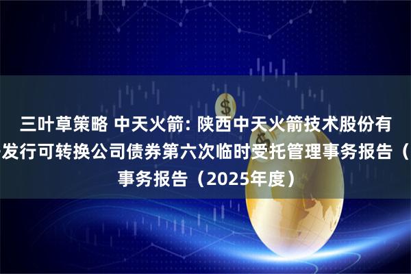 三叶草策略 中天火箭: 陕西中天火箭技术股份有限公司公开发行可转换公司债券第六次临时受托管理事务报告(2025年度)