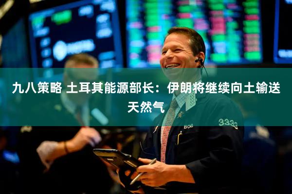 九八策略 土耳其能源部长：伊朗将继续向土输送天然气