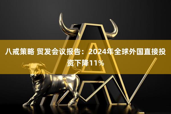 八戒策略 贸发会议报告：2024年全球外国直接投资下降11%