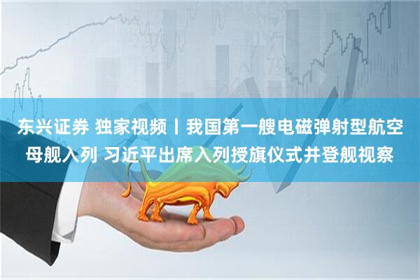 东兴证券 独家视频丨我国第一艘电磁弹射型航空母舰入列 习近平出席入列授旗仪式并登舰视察