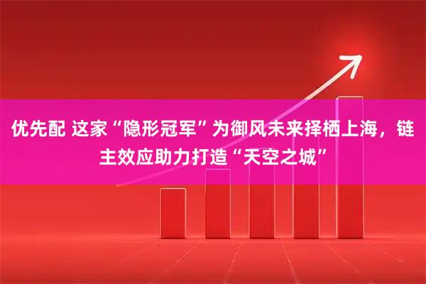 优先配 这家“隐形冠军”为御风未来择栖上海,链主效应助力打造“天空之城”