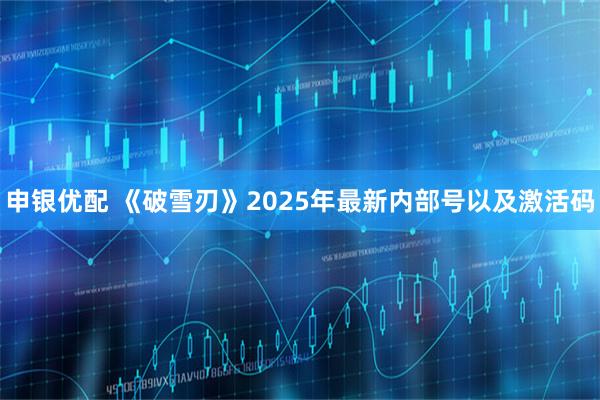 申银优配 《破雪刃》2025年最新内部号以及激活码