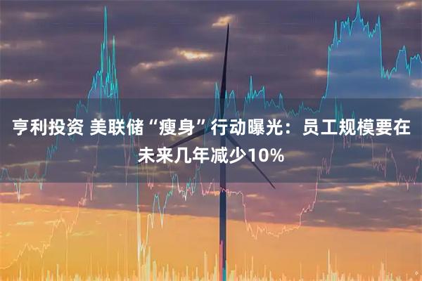 亨利投资 美联储“瘦身”行动曝光：员工规模要在未来几年减少10%