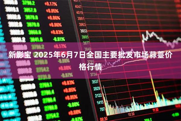新影宝 2025年6月7日全国主要批发市场蒜薹价格行情