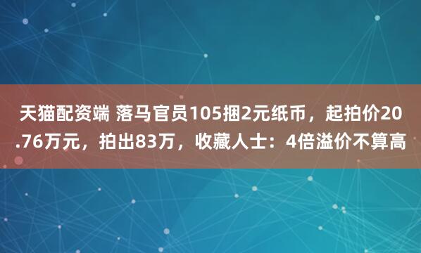 天猫配资端 落马官员105捆2元纸币，起拍价20.76万元，拍出83万，收藏人士：4倍溢价不算高
