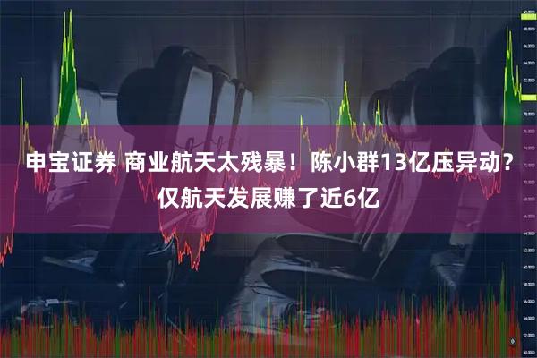 申宝证券 商业航天太残暴!陈小群13亿压异动?仅航天发展赚了近6亿