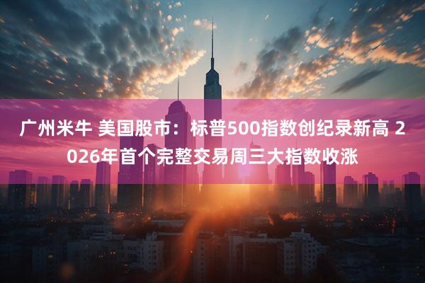 广州米牛 美国股市：标普500指数创纪录新高 2026年首个完整交易周三大指数收涨