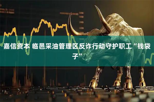 嘉信资本 临邑采油管理区反诈行动守护职工“钱袋子”