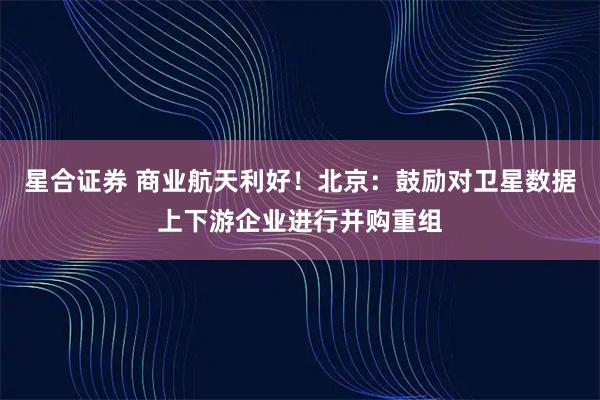 星合证券 商业航天利好！北京：鼓励对卫星数据上下游企业进行并购重组