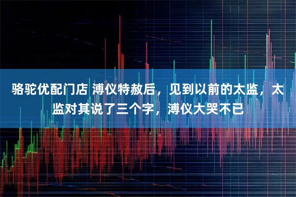 骆驼优配门店 溥仪特赦后，见到以前的太监，太监对其说了三个字，溥仪大哭不已