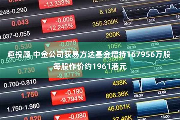 趣投顾 中金公司获易方达基金增持167956万股 每股作价约1961港元