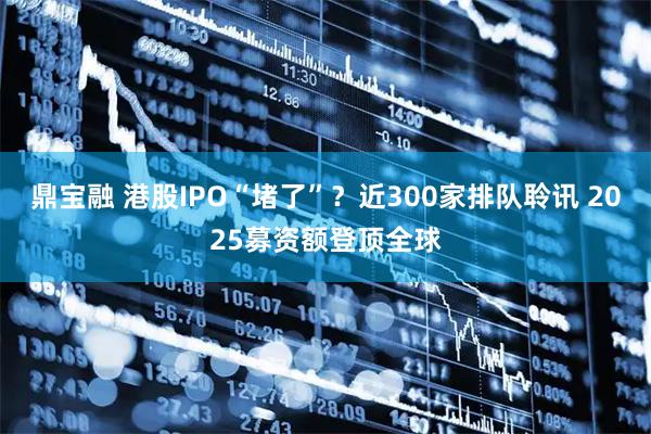 鼎宝融 港股IPO“堵了”？近300家排队聆讯 2025募资额登顶全球
