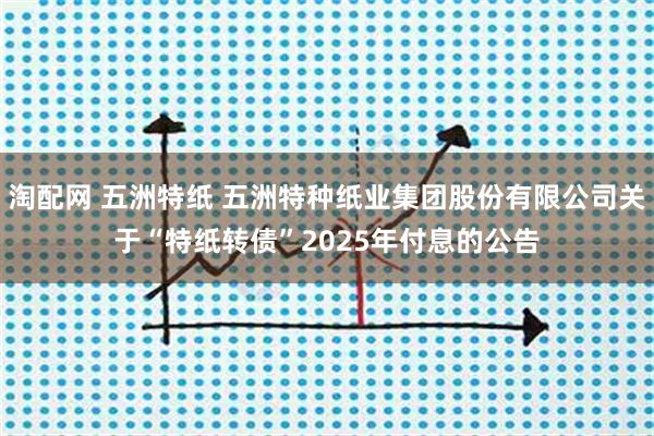淘配网 五洲特纸 五洲特种纸业集团股份有限公司关于“特纸转债”2025年付息的公告