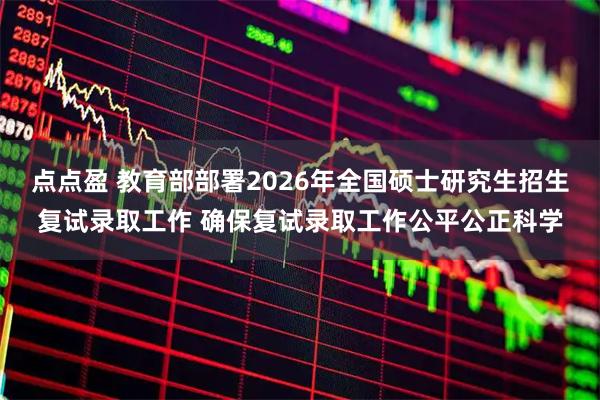 点点盈 教育部部署2026年全国硕士研究生招生复试录取工作 确保复试录取工作公平公正科学