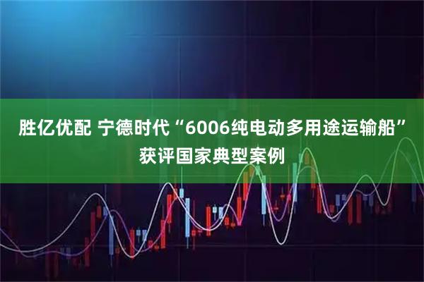 胜亿优配 宁德时代“6006纯电动多用途运输船”获评国家典型案例