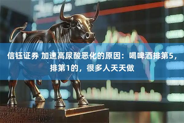信钰证券 加速高尿酸恶化的原因：喝啤酒排第5，排第1的，很多人天天做