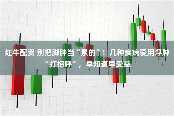 红牛配资 别把脚肿当“累的”！几种疾病爱用浮肿“打招呼”，早知道早受益