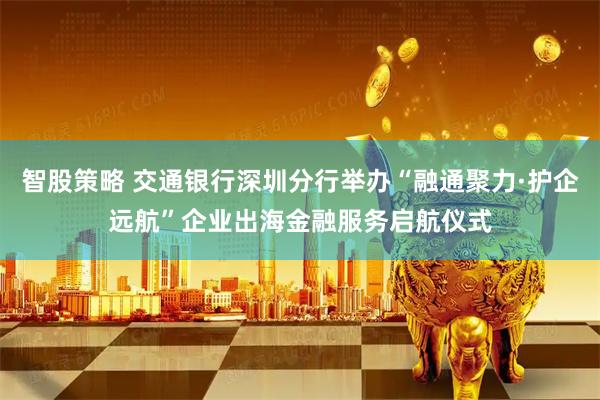 智股策略 交通银行深圳分行举办“融通聚力·护企远航”企业出海金融服务启航仪式